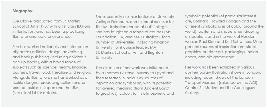 Biography: Sue Clarke graduated from St. Martins School of Art in 1989 with a 1st class BAHons in Illustration, and has been a practicing illustrator and lecturer ever since. Sue has worked nationally and internationally across editorial, design, advertising, and book publishing (including children's pop up books), with a broad range of subjects such as science, health, finance, business, travel, food, literature and religion. Alongside Illustration, she has worked as a textile designer producing collections for printed textiles in Japan and the USA. 

She is currently a senior lecturer at University College Falmouth, and external assessor for the BA Illustration course at Hull College. She has taught on a range of courses (Art Foundation, BA, and MA Illustration), for a number of Universities, including Kingston University (joint course leader, MA), St. Martins School of Art, and Brighton University. 

The direction of her work was influenced by a Thames TV Travel bursary to Egypt and then research in India. Key sources of inspiration are: symbolism, with its potential for layered meaning (from Ancient Egypt to graphics); colour, for its atmospheric and symbolic potential (of particular interest are, Bonnard, Howard Hodgkin and the different symbolic uses of colour around the world); pattern and shape when drawing on location, and in the work of Hundertwasser, Paul Klee and Kurt Schwitters. More general sources of inspiration are: street graphics, outsider art, packaging, Indian charts, and old games/toys. 

Her work has been exhibited in various contemporary Illustration shows in London, including recent shows at The London Transport Museum (selected by the AOI), Central St. Martins and the Conningsby Gallery.  

Sue is represented by Eastwing Illustration Agency, www.eastwing.co.uk.
